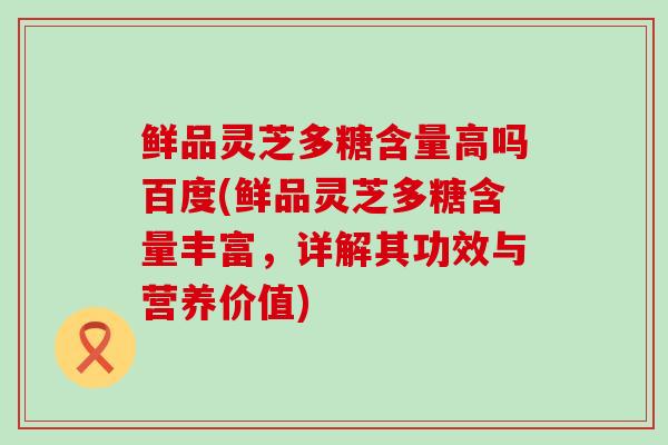 鲜品灵芝多糖含量高吗百度(鲜品灵芝多糖含量丰富，详解其功效与营养价值)