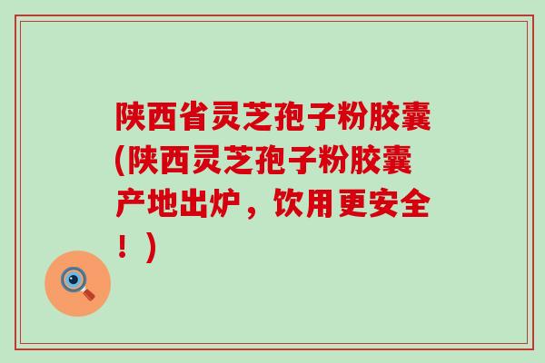 陕西省灵芝孢子粉胶囊(陕西灵芝孢子粉胶囊产地出炉，饮用更安全！)