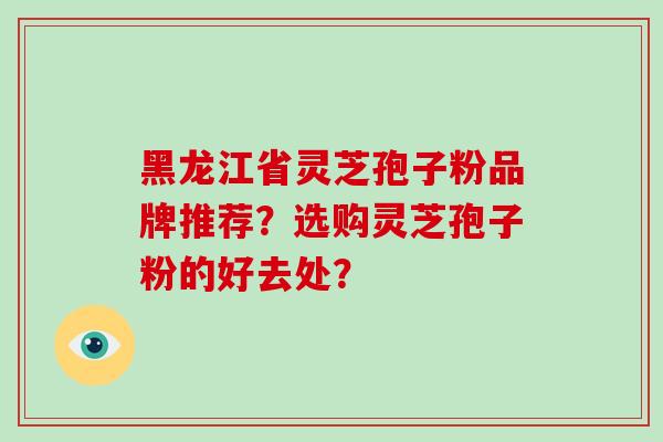 黑龙江省灵芝孢子粉品牌推荐？选购灵芝孢子粉的好去处？