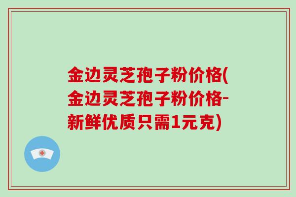 金边灵芝孢子粉价格(金边灵芝孢子粉价格-新鲜优质只需1元克)