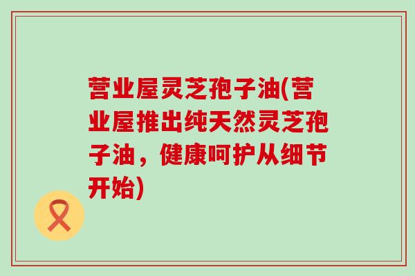 营业屋灵芝孢子油(营业屋推出纯天然灵芝孢子油，健康呵护从细节开始)