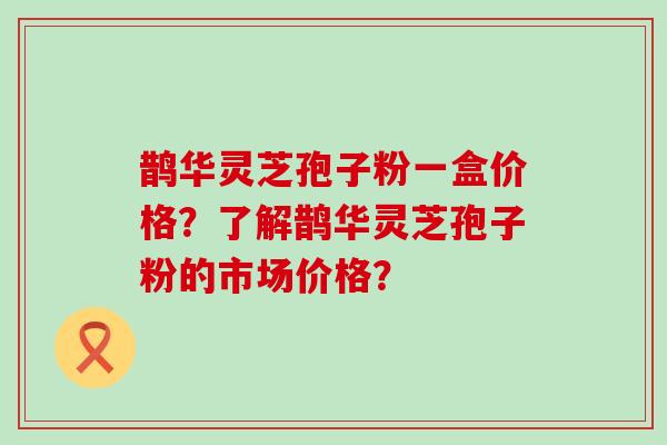 鹊华灵芝孢子粉一盒价格？了解鹊华灵芝孢子粉的市场价格？