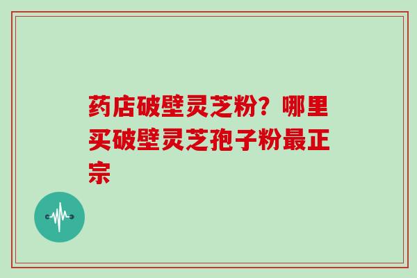 药店破壁灵芝粉？哪里买破壁灵芝孢子粉正宗