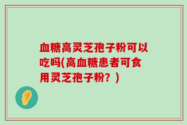 高灵芝孢子粉可以吃吗(高患者可食用灵芝孢子粉？)