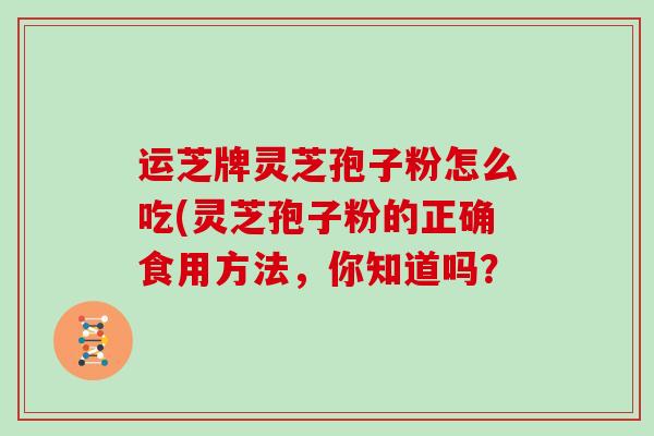 运芝牌灵芝孢子粉怎么吃(灵芝孢子粉的正确食用方法，你知道吗？