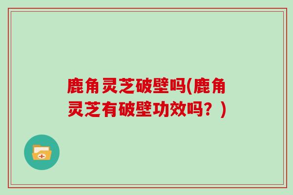 鹿角灵芝破壁吗(鹿角灵芝有破壁功效吗？)