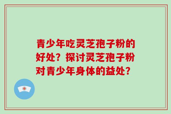 青少年吃灵芝孢子粉的好处？探讨灵芝孢子粉对青少年身体的益处？