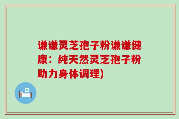 谦谦灵芝孢子粉谦谦健康：纯天然灵芝孢子粉助力身体调理)