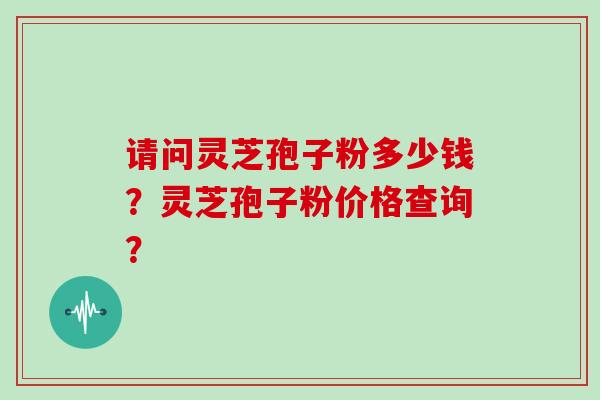 请问灵芝孢子粉多少钱？灵芝孢子粉价格查询？