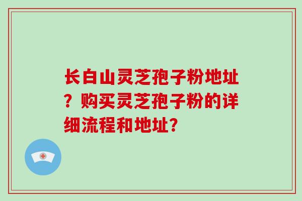 长白山灵芝孢子粉地址？购买灵芝孢子粉的详细流程和地址？