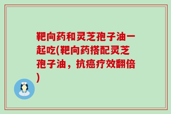 靶向药和灵芝孢子油一起吃(靶向药搭配灵芝孢子油，抗疗效翻倍)