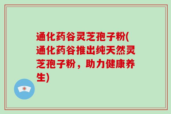 通化药谷灵芝孢子粉(通化药谷推出纯天然灵芝孢子粉，助力健康养生)