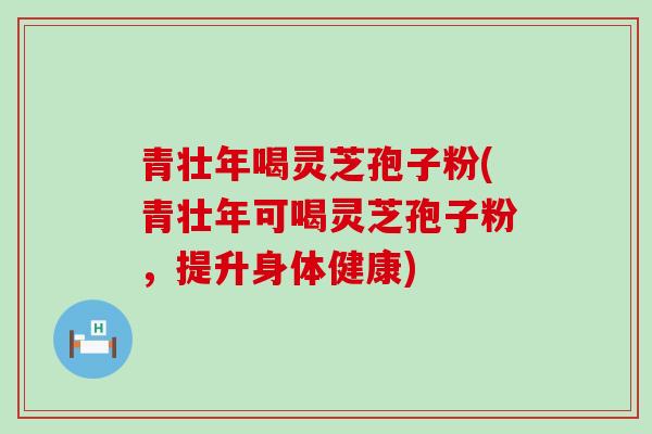 青壮年喝灵芝孢子粉(青壮年可喝灵芝孢子粉，提升身体健康)