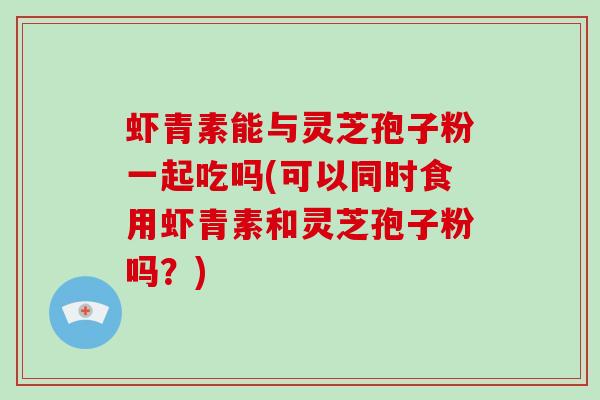 虾青素能与灵芝孢子粉一起吃吗(可以同时食用虾青素和灵芝孢子粉吗？)