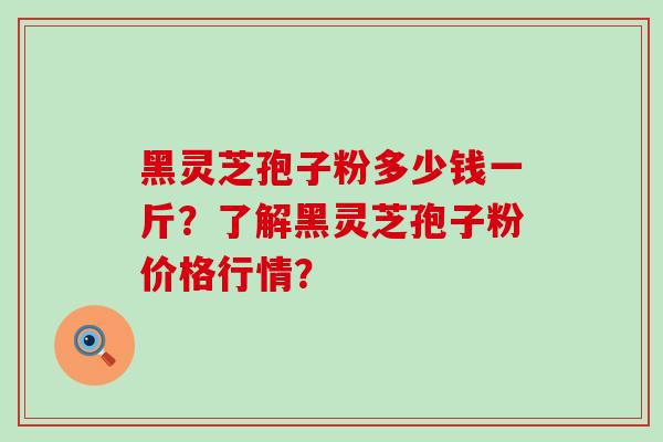 黑灵芝孢子粉多少钱一斤？了解黑灵芝孢子粉价格行情？