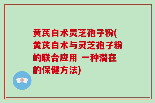 黄芪白术灵芝孢子粉(黄芪白术与灵芝孢子粉的联合应用 一种潜在的保健方法)