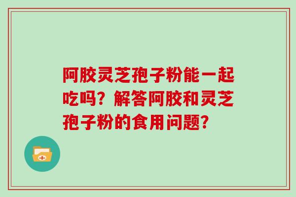 阿胶灵芝孢子粉能一起吃吗？解答阿胶和灵芝孢子粉的食用问题？