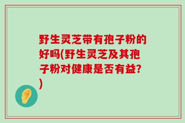 野生灵芝带有孢子粉的好吗(野生灵芝及其孢子粉对健康是否有益？)