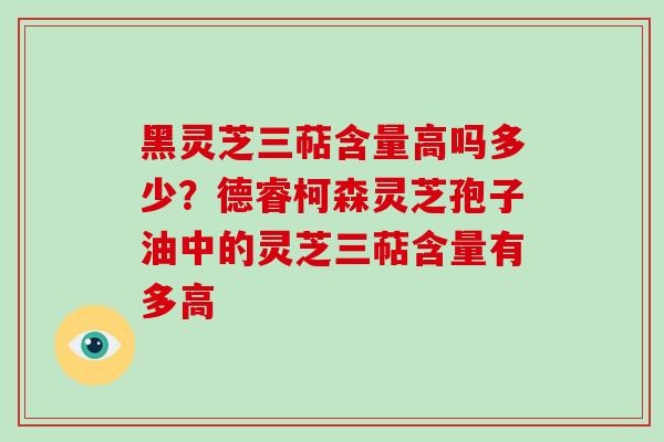 黑灵芝三萜含量高吗多少？德睿柯森灵芝孢子油中的灵芝三萜含量有多高