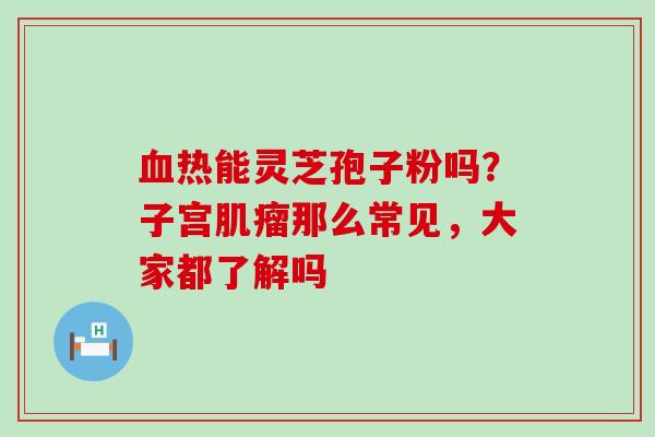 热能灵芝孢子粉吗？子宫那么常见，大家都了解吗