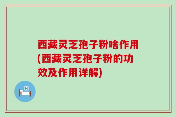 西藏灵芝孢子粉啥作用(西藏灵芝孢子粉的功效及作用详解)