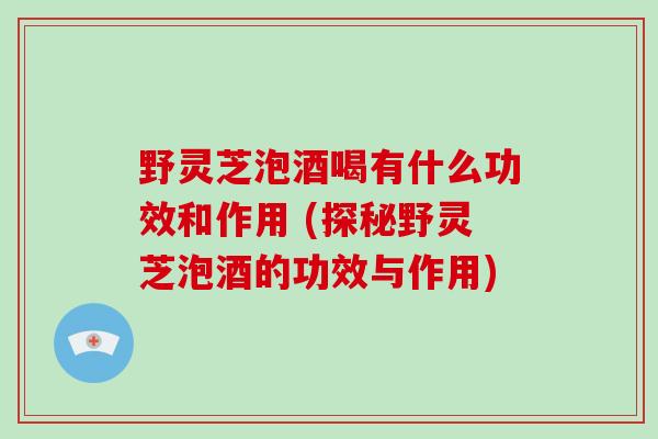 野灵芝泡酒喝有什么功效和作用 (探秘野灵芝泡酒的功效与作用)