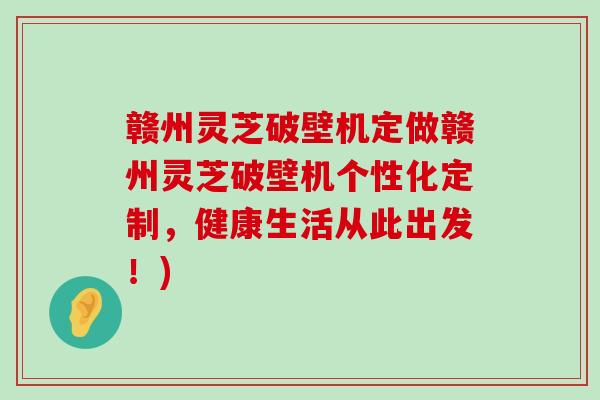 赣州灵芝破壁机定做赣州灵芝破壁机个性化定制，健康生活从此出发！)