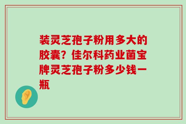 装灵芝孢子粉用多大的胶囊？佳尔科药业菌宝牌灵芝孢子粉多少钱一瓶