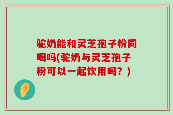 驼奶能和灵芝孢子粉同喝吗(驼奶与灵芝孢子粉可以一起饮用吗？)