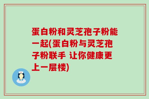 蛋白粉和灵芝孢子粉能一起(蛋白粉与灵芝孢子粉联手 让你健康更上一层楼)