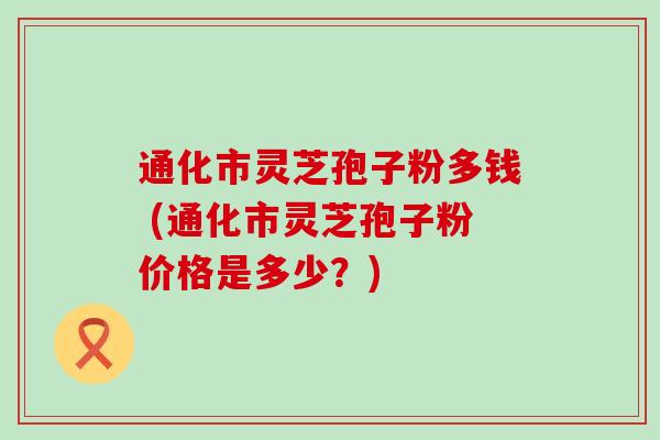 通化市灵芝孢子粉多钱 (通化市灵芝孢子粉价格是多少？)