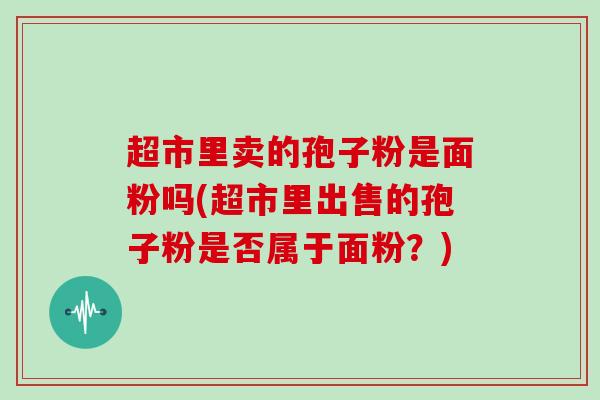 超市里卖的孢子粉是面粉吗(超市里出售的孢子粉是否属于面粉？)