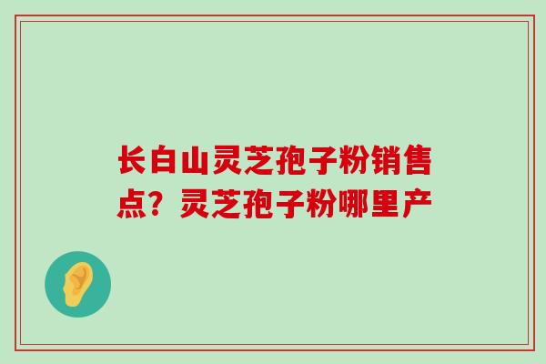 长白山灵芝孢子粉销售点？灵芝孢子粉哪里产