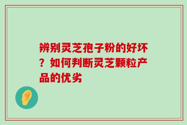 辨别灵芝孢子粉的好坏？如何判断灵芝颗粒产品的优劣