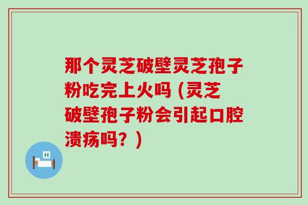 那个灵芝破壁灵芝孢子粉吃完上火吗 (灵芝破壁孢子粉会引起口腔溃疡吗？)