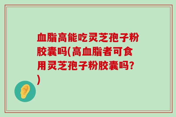 高能吃灵芝孢子粉胶囊吗(高者可食用灵芝孢子粉胶囊吗？)