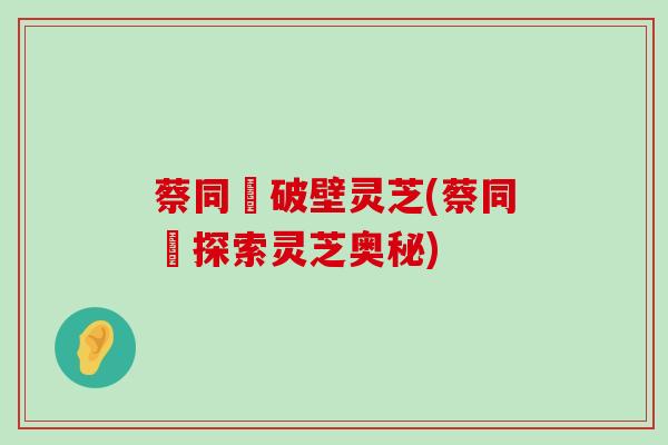 蔡同徳破壁灵芝(蔡同徳探索灵芝奥秘)