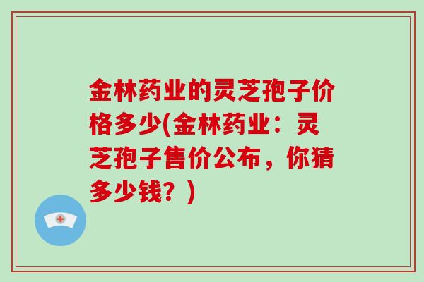 金林药业的灵芝孢子价格多少(金林药业：灵芝孢子售价公布，你猜多少钱？)