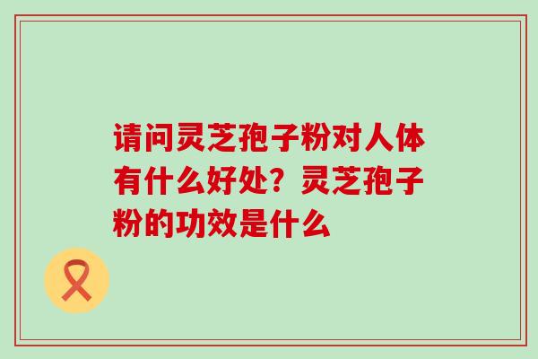 请问灵芝孢子粉对人体有什么好处？灵芝孢子粉的功效是什么