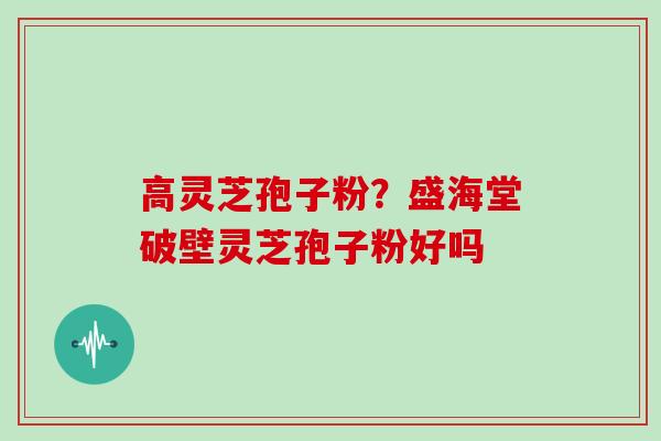 高灵芝孢子粉？盛海堂破壁灵芝孢子粉好吗