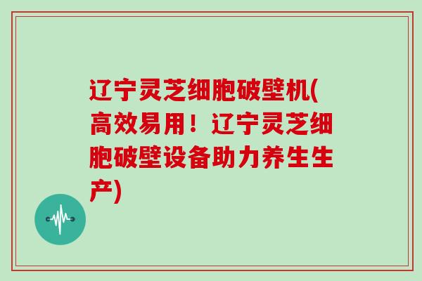 辽宁灵芝细胞破壁机(高效易用！辽宁灵芝细胞破壁设备助力养生生产)