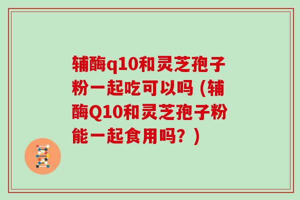 辅酶q10和灵芝孢子粉一起吃可以吗 (辅酶Q10和灵芝孢子粉能一起食用吗？)