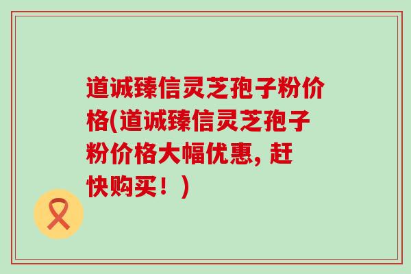 道诚臻信灵芝孢子粉价格(道诚臻信灵芝孢子粉价格大幅优惠, 赶快购买！)