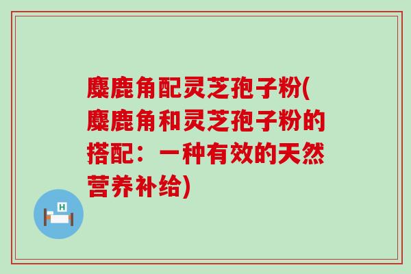 麋鹿角配灵芝孢子粉(麋鹿角和灵芝孢子粉的搭配：一种有效的天然营养补给)