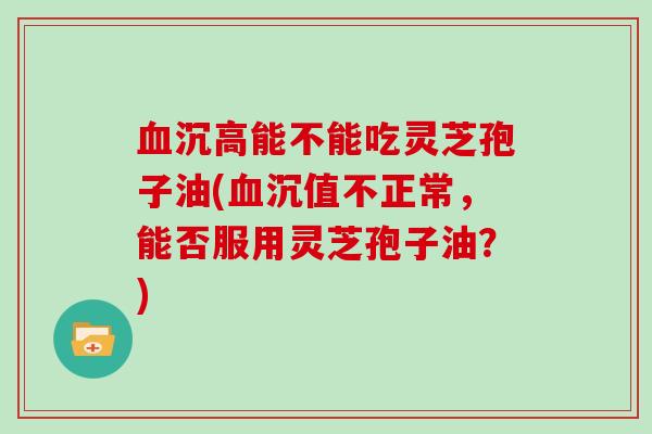 沉高能不能吃灵芝孢子油(沉值不正常，能否服用灵芝孢子油？)