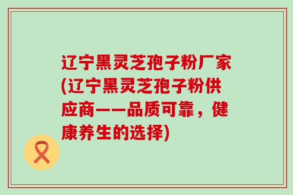 辽宁黑灵芝孢子粉厂家(辽宁黑灵芝孢子粉供应商——品质可靠，健康养生的选择)