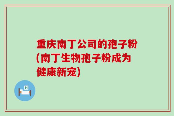 重庆南丁公司的孢子粉(南丁生物孢子粉成为健康新宠)