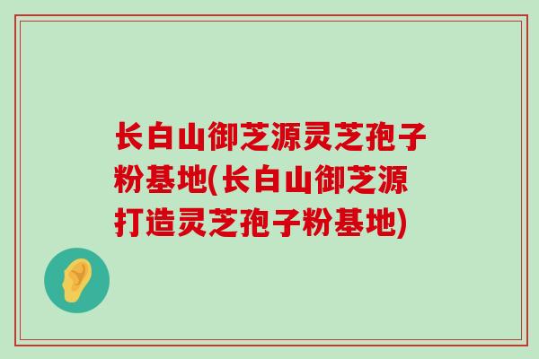 长白山御芝源灵芝孢子粉基地(长白山御芝源打造灵芝孢子粉基地)