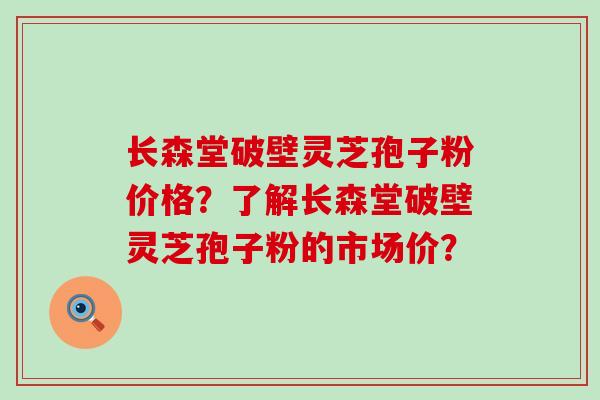 长森堂破壁灵芝孢子粉价格？了解长森堂破壁灵芝孢子粉的市场价？