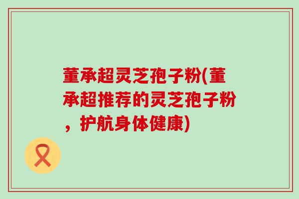 董承超灵芝孢子粉(董承超推荐的灵芝孢子粉，护航身体健康)